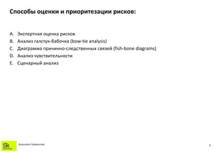 Способы оценки и приоритезации рисков:


A.   Экспертная оценка рисков
B.   Анализ галстук-бабочка (bow-tie analysis)
C.   Диаграмма причинно-следственных связей (fish-bone diagrams)
D.   Анализ чувствительности
E.   Сценарный анализ




     SKOLKOVO FOUNDATION
                                                                   7
 