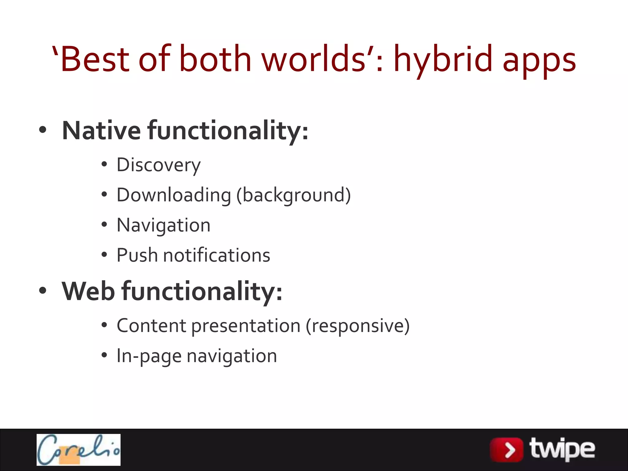 ‘Best of both worlds’: hybrid apps
• Native functionality:
     •   Discovery
     •   Downloading (background)
     •   Navigation
     •   Push notifications
• Web functionality:
     • Content presentation (responsive)
     • In-page navigation
 