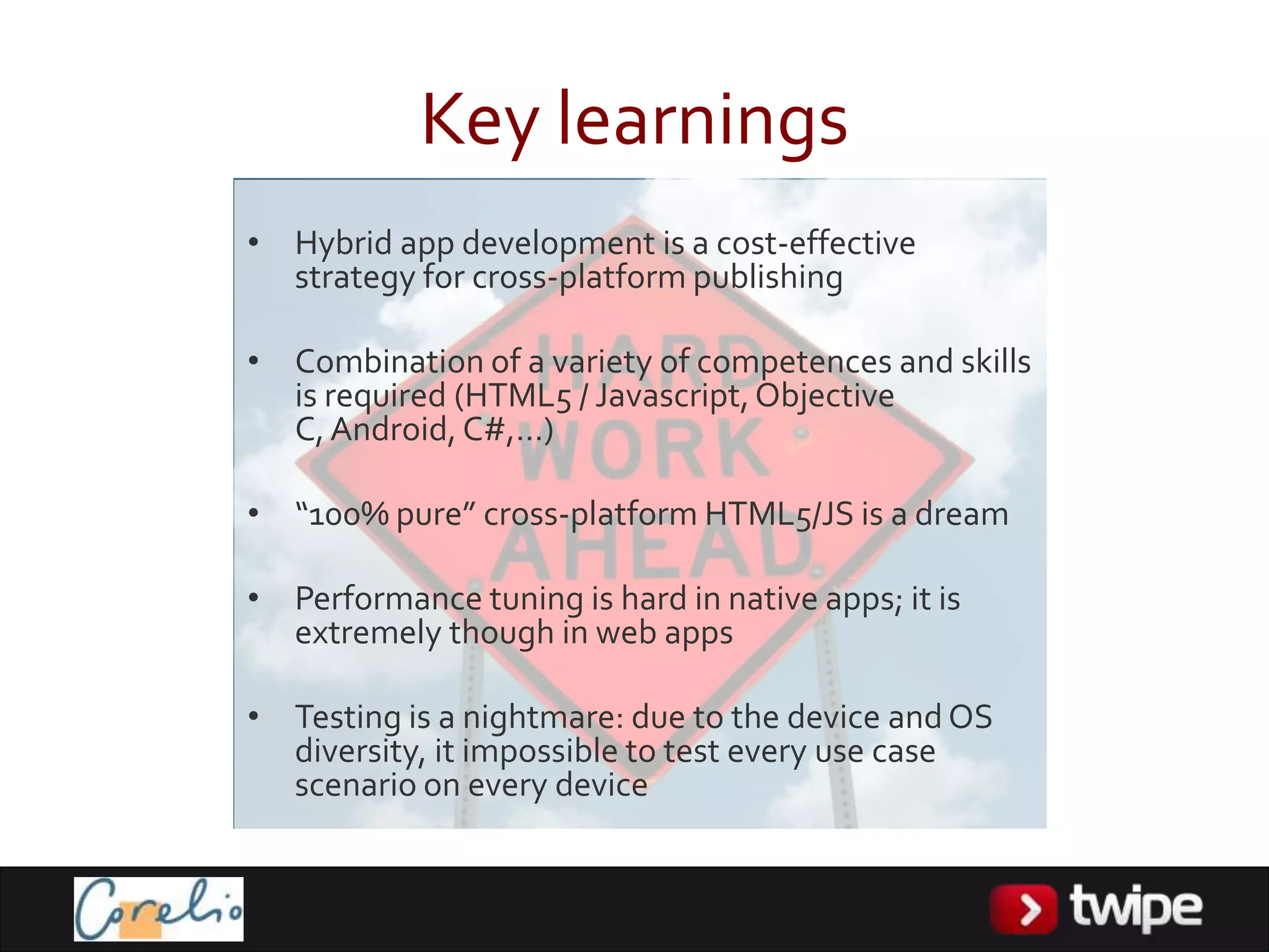 Key learnings
• Hybrid app development is a cost-effective
  strategy for cross-platform publishing

• Combination of a variety of competences and skills
  is required (HTML5 / Javascript, Objective
  C, Android, C#,…)

• “100% pure” cross-platform HTML5/JS is a dream

• Performance tuning is hard in native apps; it is
  extremely though in web apps

• Testing is a nightmare: due to the device and OS
  diversity, it impossible to test every use case
  scenario on every device
 
