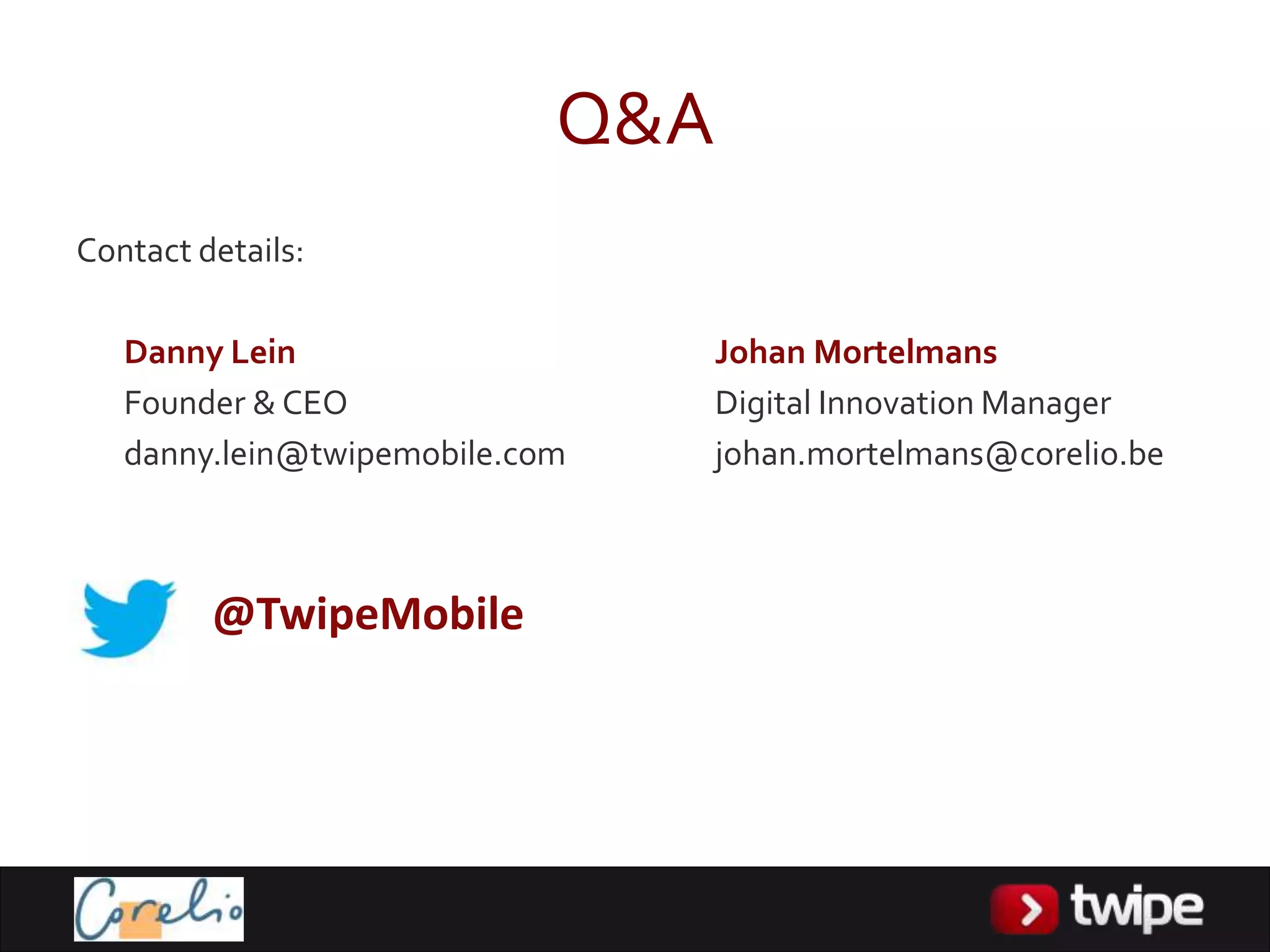 Q&A
Contact details:

   Danny Lein                     Johan Mortelmans
   Founder & CEO                  Digital Innovation Manager
   danny.lein@twipemobile.com     johan.mortelmans@corelio.be



         @TwipeMobile
 
