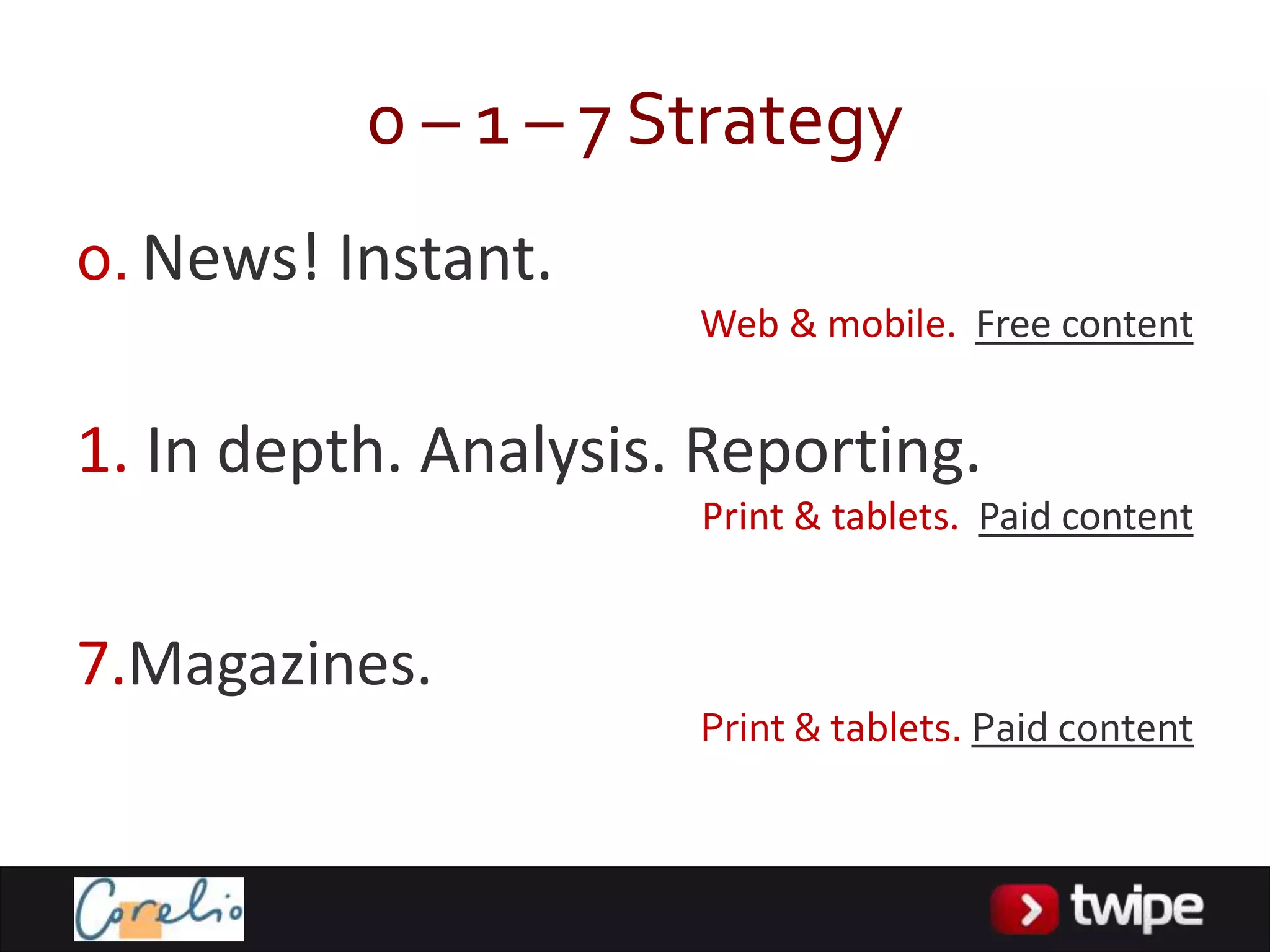 0 – 1 – 7 Strategy
0. News! Instant.
                      Web & mobile. Free content


1. In depth. Analysis. Reporting.
                      Print & tablets. Paid content


7.Magazines.
                      Print & tablets. Paid content
 