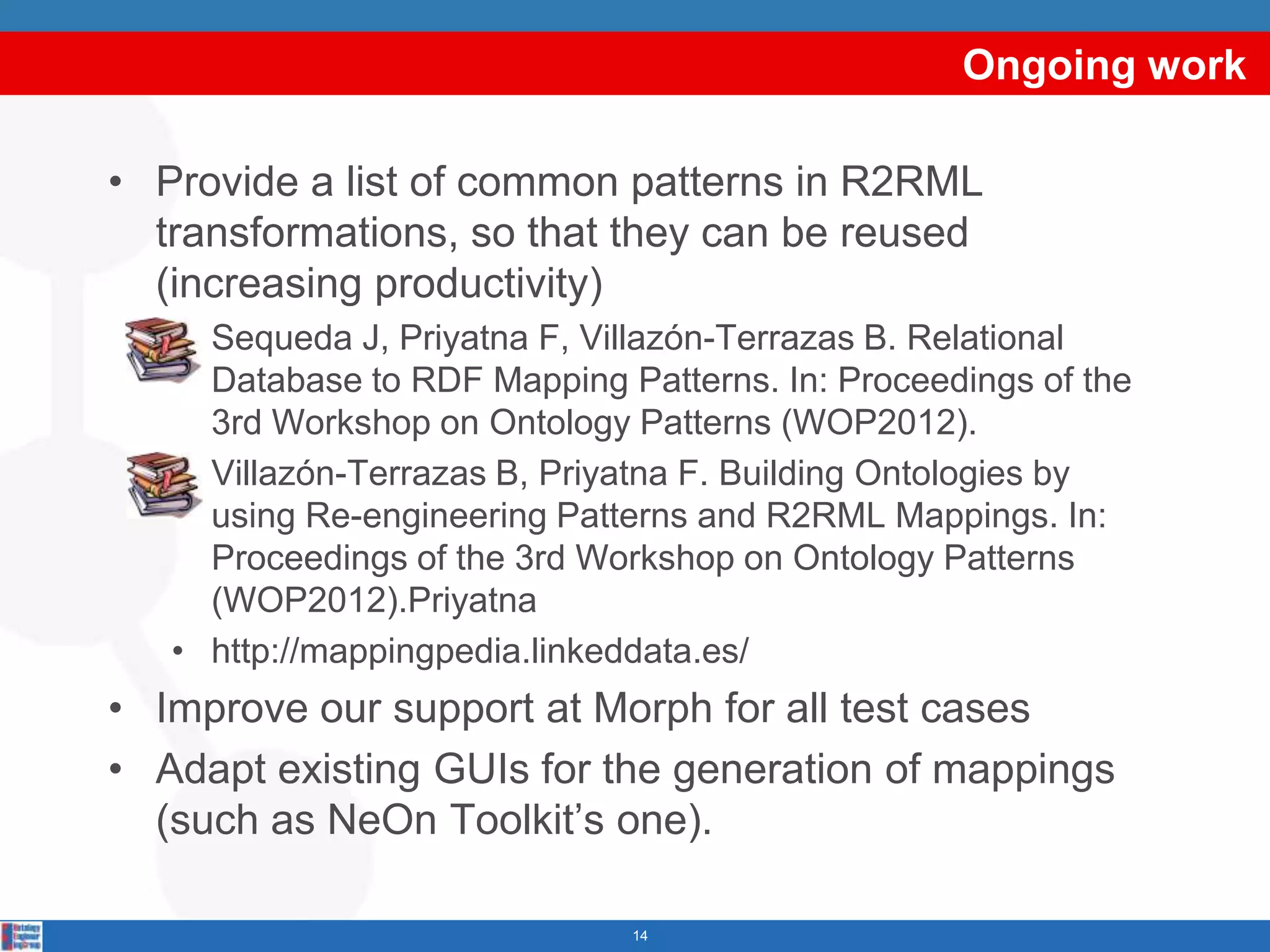 Ongoing work

• Provide a list of common patterns in R2RML
  transformations, so that they can be reused
  (increasing productivity)
   • Sequeda J, Priyatna F, Villazón-Terrazas B. Relational
     Database to RDF Mapping Patterns. In: Proceedings of the
     3rd Workshop on Ontology Patterns (WOP2012).
   • Villazón-Terrazas B, Priyatna F. Building Ontologies by
     using Re-engineering Patterns and R2RML Mappings. In:
     Proceedings of the 3rd Workshop on Ontology Patterns
     (WOP2012).Priyatna
   • http://mappingpedia.linkeddata.es/
• Improve our support at Morph for all test cases
• Adapt existing GUIs for the generation of mappings
  (such as NeOn Toolkit’s one).

                              14
 