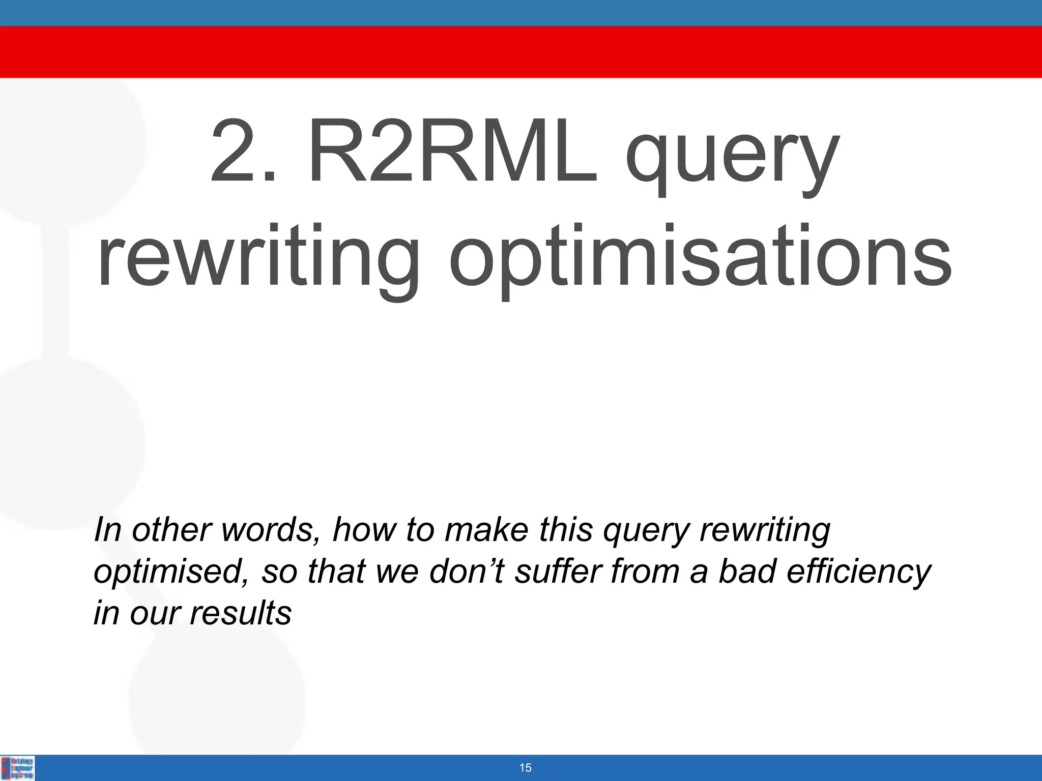 2. R2RML query
rewriting optimisations

In other words, how to make this query rewriting
optimised, so that we don’t suffer from a bad efficiency
in our results



                            15
 
