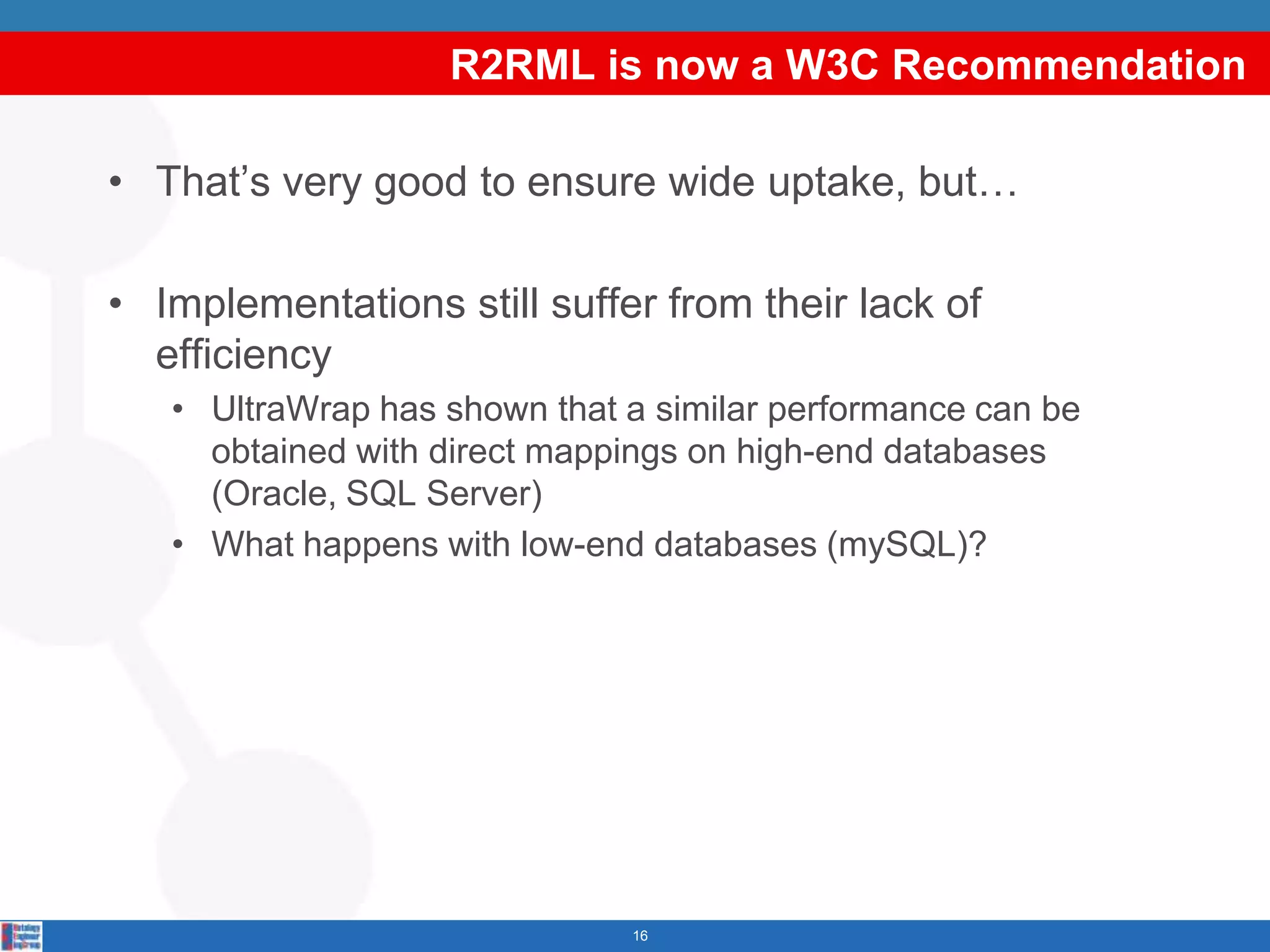 R2RML is now a W3C Recommendation

• That’s very good to ensure wide uptake, but…

• Implementations still suffer from their lack of
  efficiency
   • UltraWrap has shown that a similar performance can be
     obtained with direct mappings on high-end databases
     (Oracle, SQL Server)
   • What happens with low-end databases (mySQL)?




                              16
 