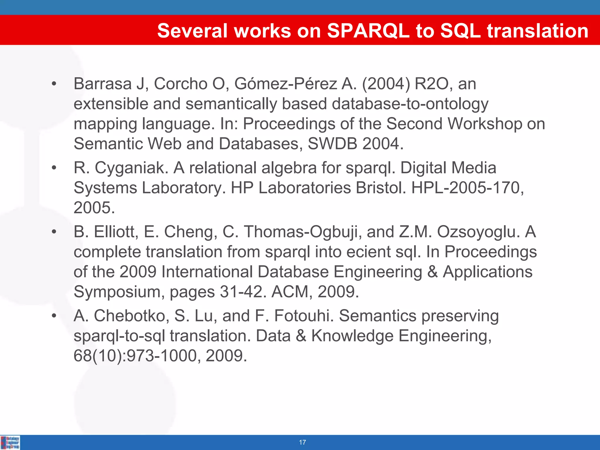 Several works on SPARQL to SQL translation

• Barrasa J, Corcho O, Gómez-Pérez A. (2004) R2O, an
  extensible and semantically based database-to-ontology
  mapping language. In: Proceedings of the Second Workshop on
  Semantic Web and Databases, SWDB 2004.
• R. Cyganiak. A relational algebra for sparql. Digital Media
  Systems Laboratory. HP Laboratories Bristol. HPL-2005-170,
  2005.
• B. Elliott, E. Cheng, C. Thomas-Ogbuji, and Z.M. Ozsoyoglu. A
  complete translation from sparql into ecient sql. In Proceedings
  of the 2009 International Database Engineering & Applications
  Symposium, pages 31-42. ACM, 2009.
• A. Chebotko, S. Lu, and F. Fotouhi. Semantics preserving
  sparql-to-sql translation. Data & Knowledge Engineering,
  68(10):973-1000, 2009.



                                 17
 