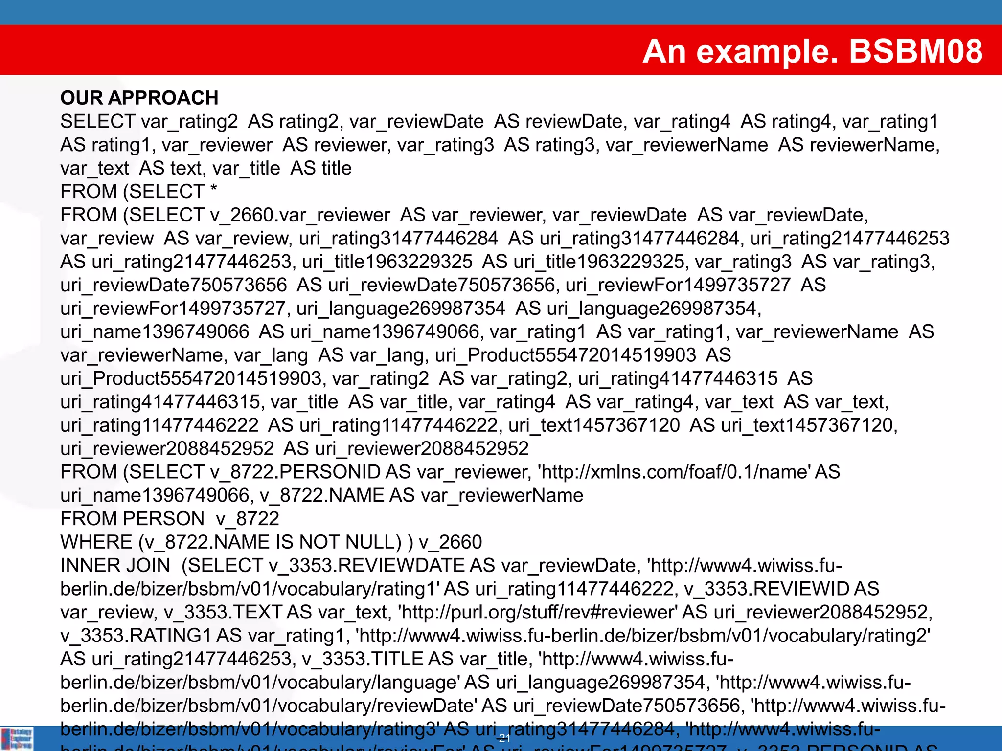 An example. BSBM08
OUR APPROACH
SELECT var_rating2 AS rating2, var_reviewDate AS reviewDate, var_rating4 AS rating4, var_rating1
AS rating1, var_reviewer AS reviewer, var_rating3 AS rating3, var_reviewerName AS reviewerName,
var_text AS text, var_title AS title
FROM (SELECT *
FROM (SELECT v_2660.var_reviewer AS var_reviewer, var_reviewDate AS var_reviewDate,
var_review AS var_review, uri_rating31477446284 AS uri_rating31477446284, uri_rating21477446253
AS uri_rating21477446253, uri_title1963229325 AS uri_title1963229325, var_rating3 AS var_rating3,
uri_reviewDate750573656 AS uri_reviewDate750573656, uri_reviewFor1499735727 AS
uri_reviewFor1499735727, uri_language269987354 AS uri_language269987354,
uri_name1396749066 AS uri_name1396749066, var_rating1 AS var_rating1, var_reviewerName AS
var_reviewerName, var_lang AS var_lang, uri_Product555472014519903 AS
uri_Product555472014519903, var_rating2 AS var_rating2, uri_rating41477446315 AS
uri_rating41477446315, var_title AS var_title, var_rating4 AS var_rating4, var_text AS var_text,
uri_rating11477446222 AS uri_rating11477446222, uri_text1457367120 AS uri_text1457367120,
uri_reviewer2088452952 AS uri_reviewer2088452952
FROM (SELECT v_8722.PERSONID AS var_reviewer, 'http://xmlns.com/foaf/0.1/name' AS
uri_name1396749066, v_8722.NAME AS var_reviewerName
FROM PERSON v_8722
WHERE (v_8722.NAME IS NOT NULL) ) v_2660
INNER JOIN (SELECT v_3353.REVIEWDATE AS var_reviewDate, 'http://www4.wiwiss.fu-
berlin.de/bizer/bsbm/v01/vocabulary/rating1' AS uri_rating11477446222, v_3353.REVIEWID AS
var_review, v_3353.TEXT AS var_text, 'http://purl.org/stuff/rev#reviewer' AS uri_reviewer2088452952,
v_3353.RATING1 AS var_rating1, 'http://www4.wiwiss.fu-berlin.de/bizer/bsbm/v01/vocabulary/rating2'
AS uri_rating21477446253, v_3353.TITLE AS var_title, 'http://www4.wiwiss.fu-
berlin.de/bizer/bsbm/v01/vocabulary/language' AS uri_language269987354, 'http://www4.wiwiss.fu-
berlin.de/bizer/bsbm/v01/vocabulary/reviewDate' AS uri_reviewDate750573656, 'http://www4.wiwiss.fu-
berlin.de/bizer/bsbm/v01/vocabulary/rating3' AS uri_rating31477446284, 'http://www4.wiwiss.fu-
                                                   21
 