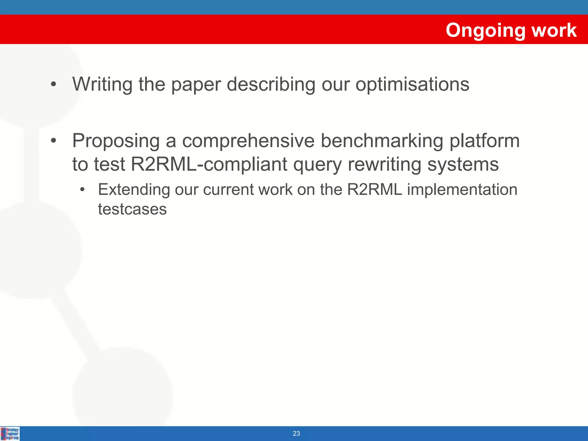 Ongoing work

• Writing the paper describing our optimisations

• Proposing a comprehensive benchmarking platform
  to test R2RML-compliant query rewriting systems
   • Extending our current work on the R2RML implementation
     testcases




                              23
 