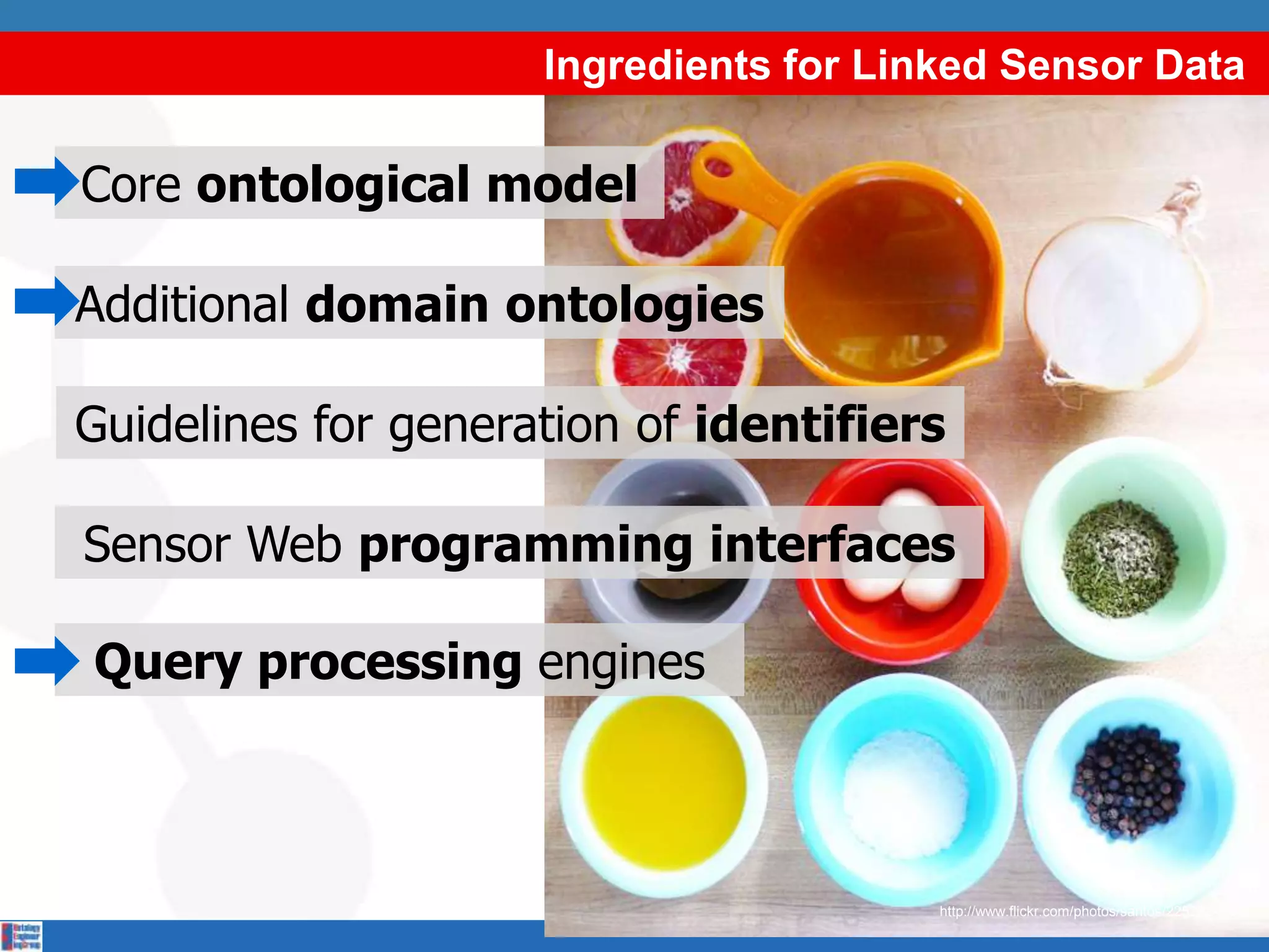 Ingredients for Linked Sensor Data

Core ontological model

Additional domain ontologies

Guidelines for generation of identifiers

Sensor Web programming interfaces

Query processing engines



                                        http://www.flickr.com/photos/santos/2252824606/
 