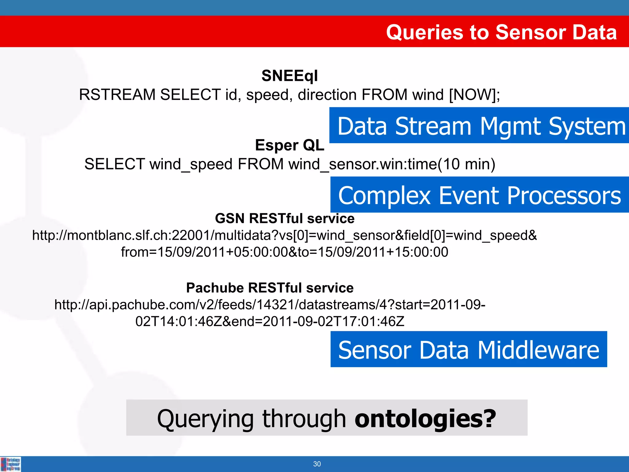 Queries to Sensor Data
                            SNEEql
       RSTREAM SELECT id, speed, direction FROM wind [NOW];

                                                Data Stream Mgmt System
                            Esper QL
        SELECT wind_speed FROM wind_sensor.win:time(10 min)

                                                Complex Event Processors
                              GSN RESTful service
http://montblanc.slf.ch:22001/multidata?vs[0]=wind_sensor&field[0]=wind_speed&
               from=15/09/2011+05:00:00&to=15/09/2011+15:00:00

                        Pachube RESTful service
   http://api.pachube.com/v2/feeds/14321/datastreams/4?start=2011-09-
                 02T14:01:46Z&end=2011-09-02T17:01:46Z

                                                Sensor Data Middleware

                   Querying through ontologies?
                                           30
 