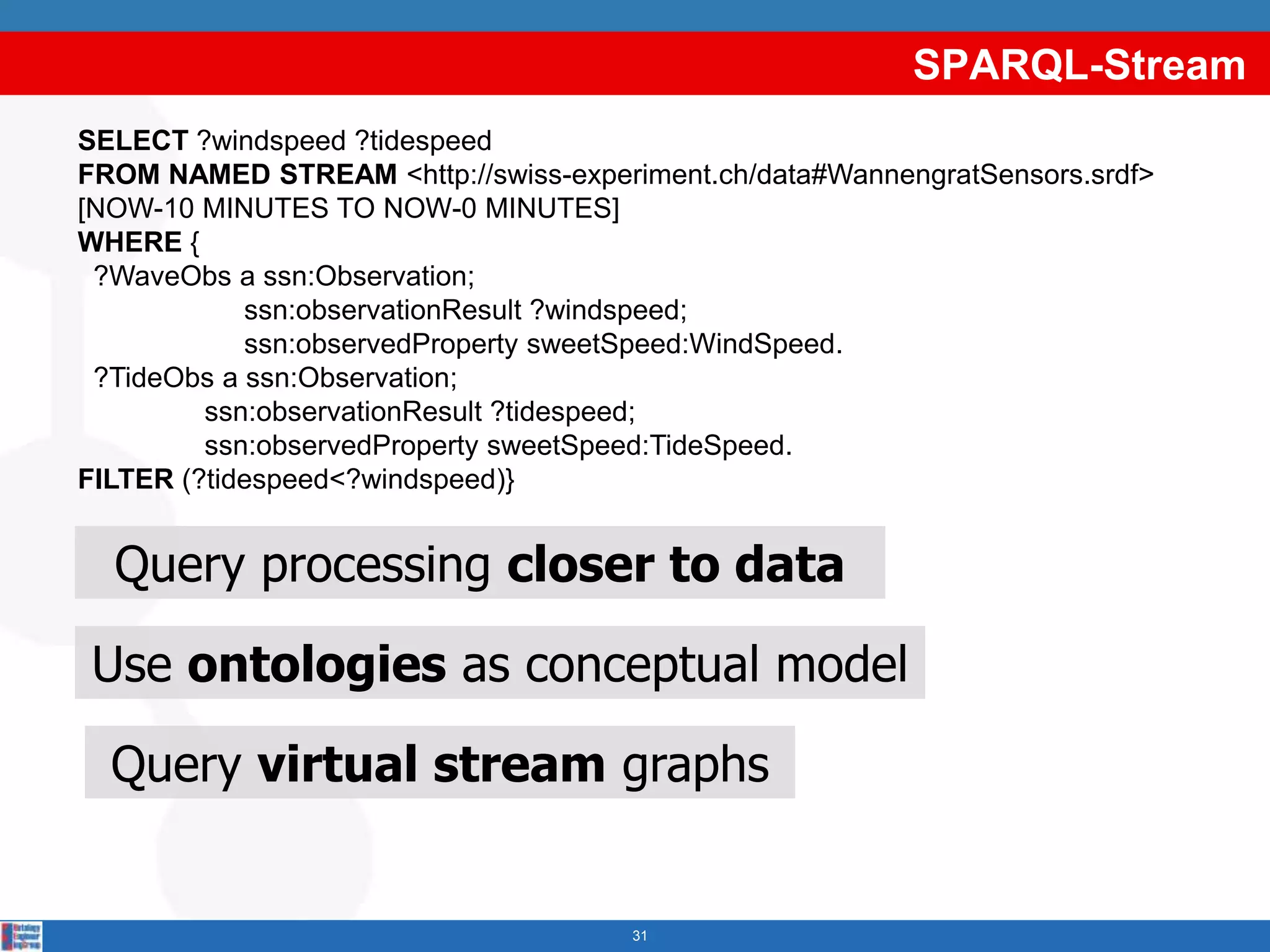 SPARQL-Stream
SELECT ?windspeed ?tidespeed
FROM NAMED STREAM <http://swiss-experiment.ch/data#WannengratSensors.srdf>
[NOW-10 MINUTES TO NOW-0 MINUTES]
WHERE {
 ?WaveObs a ssn:Observation;
            ssn:observationResult ?windspeed;
            ssn:observedProperty sweetSpeed:WindSpeed.
 ?TideObs a ssn:Observation;
         ssn:observationResult ?tidespeed;
         ssn:observedProperty sweetSpeed:TideSpeed.
FILTER (?tidespeed<?windspeed)}


  Query processing closer to data

Use ontologies as conceptual model

  Query virtual stream graphs


                                      31
 