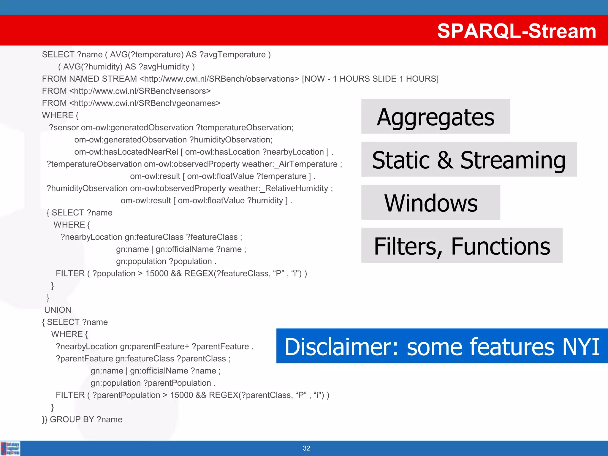 SPARQL-Stream
SELECT ?name ( AVG(?temperature) AS ?avgTemperature )
       ( AVG(?humidity) AS ?avgHumidity )
FROM NAMED STREAM <http://www.cwi.nl/SRBench/observations> [NOW - 1 HOURS SLIDE 1 HOURS]
FROM <http://www.cwi.nl/SRBench/sensors>
FROM <http://www.cwi.nl/SRBench/geonames>
WHERE {
   ?sensor om-owl:generatedObservation ?temperatureObservation;
                                                                          Aggregates
           om-owl:generatedObservation ?humidityObservation;


                                                                         Static & Streaming
           om-owl:hasLocatedNearRel [ om-owl:hasLocation ?nearbyLocation ] .
  ?temperatureObservation om-owl:observedProperty weather:_AirTemperature ;
                          om-owl:result [ om-owl:floatValue ?temperature ] .
  ?humidityObservation om-owl:observedProperty weather:_RelativeHumidity ;

  { SELECT ?name
                       om-owl:result [ om-owl:floatValue ?humidity ] .
                                                                           Windows
     WHERE {


                                                                         Filters, Functions
        ?nearbyLocation gn:featureClass ?featureClass ;
                      gn:name | gn:officialName ?name ;
                      gn:population ?population .
      FILTER ( ?population > 15000 && REGEX(?featureClass, “P” , “i") )
    }
  }
 UNION
{ SELECT ?name
    WHERE {

                                                     Disclaimer: some features NYI
      ?nearbyLocation gn:parentFeature+ ?parentFeature .
      ?parentFeature gn:featureClass ?parentClass ;
               gn:name | gn:officialName ?name ;
               gn:population ?parentPopulation .
      FILTER ( ?parentPopulation > 15000 && REGEX(?parentClass, “P” , “i") )
    }
}} GROUP BY ?name


                                                         32
 