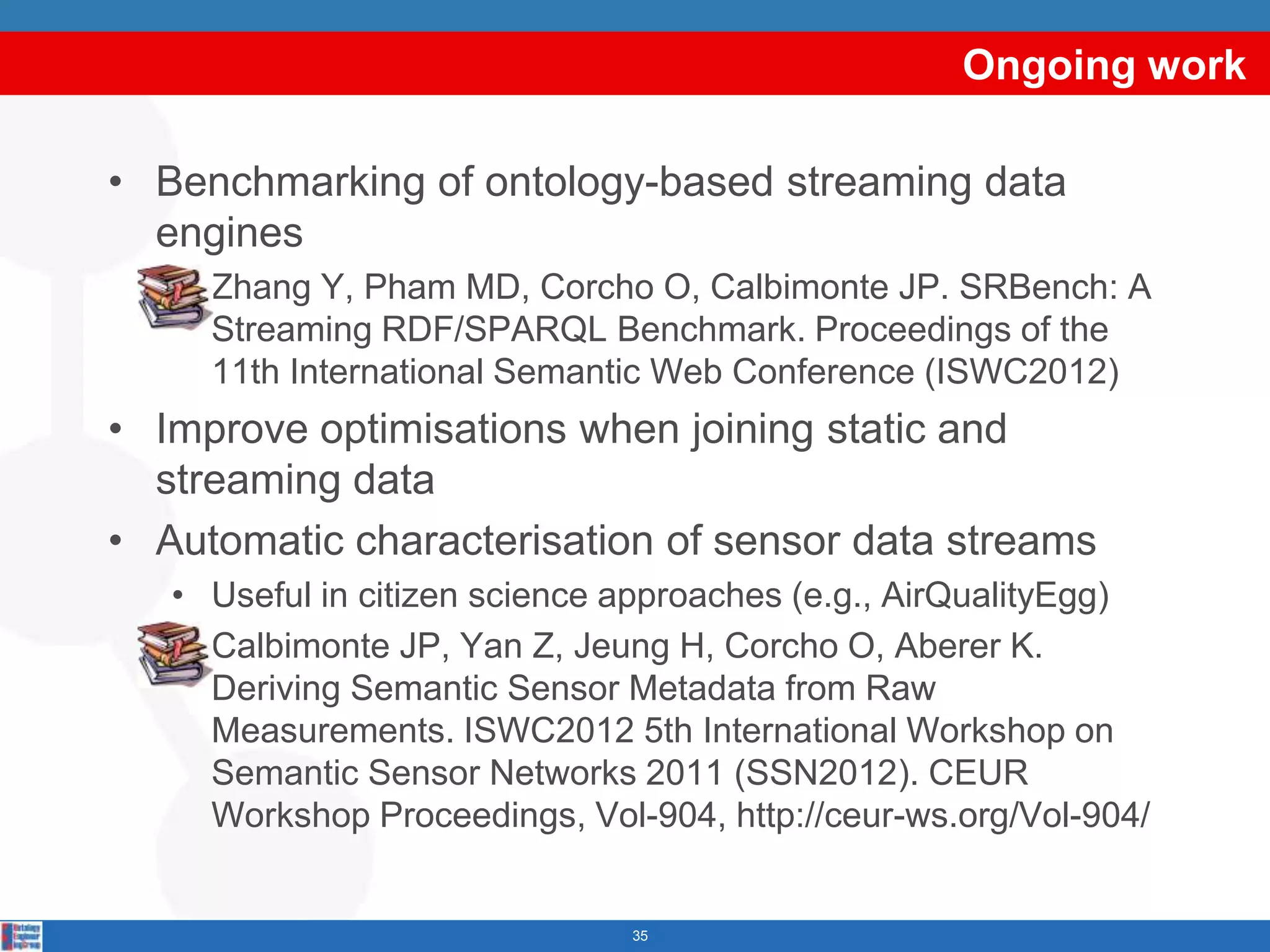 Ongoing work

• Benchmarking of ontology-based streaming data
  engines
   • Zhang Y, Pham MD, Corcho O, Calbimonte JP. SRBench: A
     Streaming RDF/SPARQL Benchmark. Proceedings of the
     11th International Semantic Web Conference (ISWC2012)
• Improve optimisations when joining static and
  streaming data
• Automatic characterisation of sensor data streams
   • Useful in citizen science approaches (e.g., AirQualityEgg)
   • Calbimonte JP, Yan Z, Jeung H, Corcho O, Aberer K.
     Deriving Semantic Sensor Metadata from Raw
     Measurements. ISWC2012 5th International Workshop on
     Semantic Sensor Networks 2011 (SSN2012). CEUR
     Workshop Proceedings, Vol-904, http://ceur-ws.org/Vol-904/


                               35
 