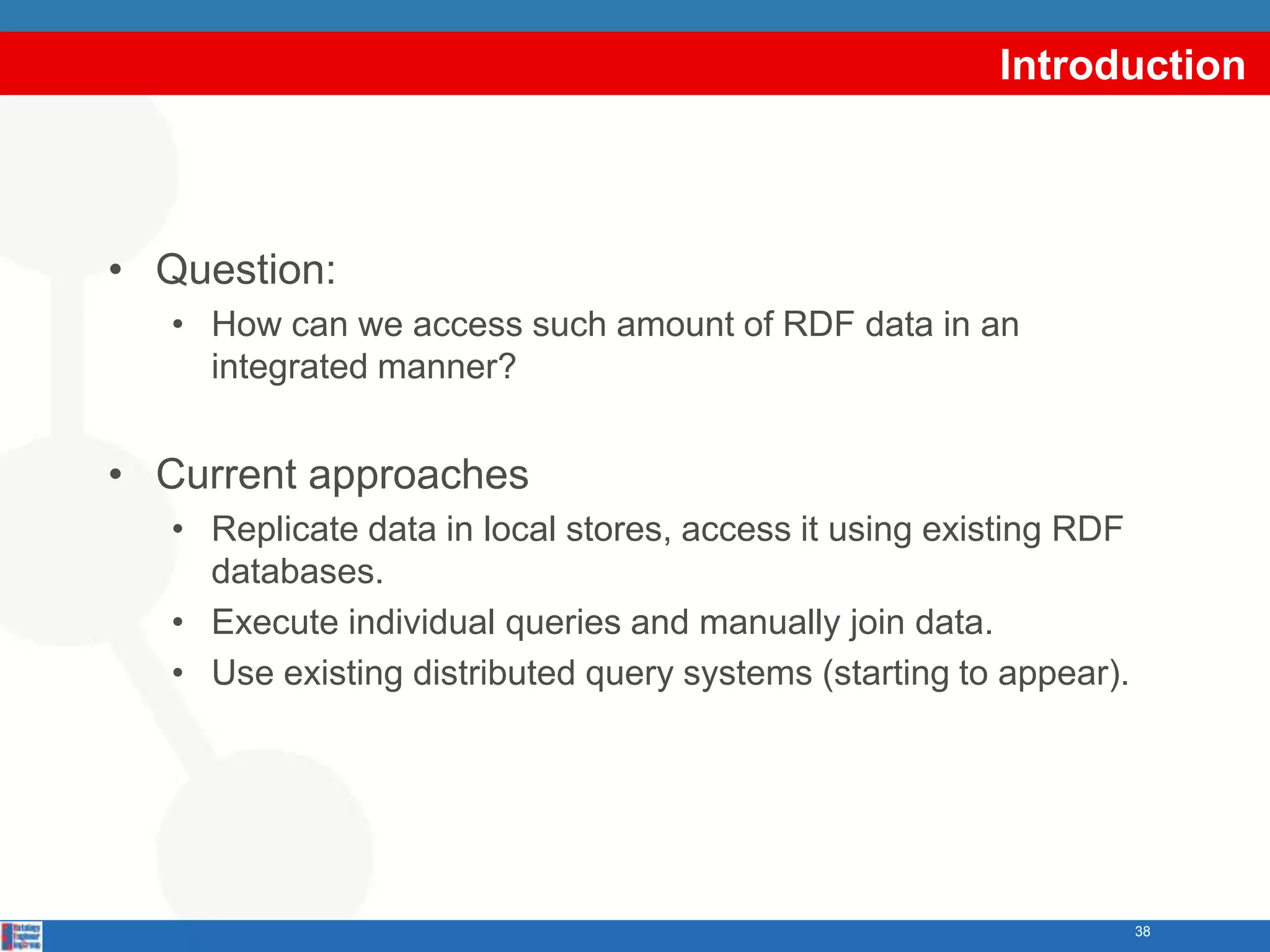 Introduction



• Question:
   • How can we access such amount of RDF data in an
     integrated manner?


• Current approaches
   • Replicate data in local stores, access it using existing RDF
     databases.
   • Execute individual queries and manually join data.
   • Use existing distributed query systems (starting to appear).




                                                                    38
 