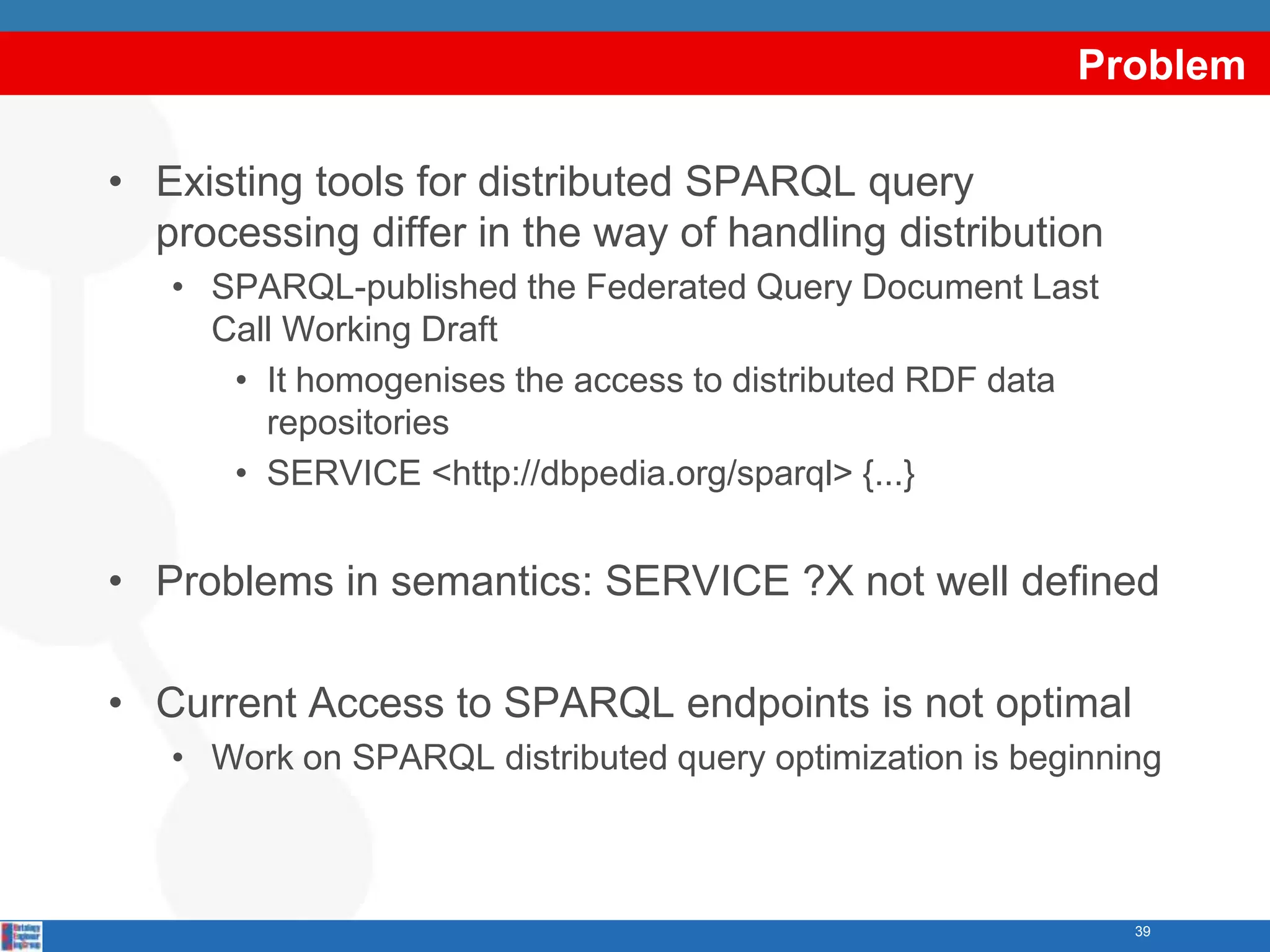 Problem

• Existing tools for distributed SPARQL query
  processing differ in the way of handling distribution
   • SPARQL-published the Federated Query Document Last
     Call Working Draft
      • It homogenises the access to distributed RDF data
        repositories
      • SERVICE <http://dbpedia.org/sparql> {...}


• Problems in semantics: SERVICE ?X not well defined

• Current Access to SPARQL endpoints is not optimal
   • Work on SPARQL distributed query optimization is beginning



                                                             39
 