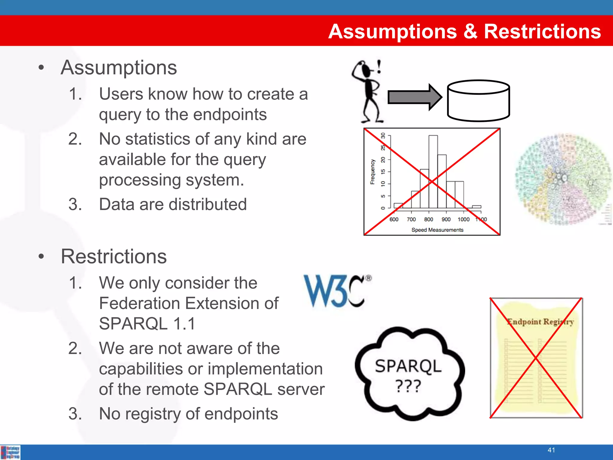 Assumptions & Restrictions
• Assumptions
   1. Users know how to create a
      query to the endpoints
   2. No statistics of any kind are
      available for the query
      processing system.
   3. Data are distributed


• Restrictions
   1. We only consider the
      Federation Extension of
      SPARQL 1.1
   2. We are not aware of the
      capabilities or implementation
      of the remote SPARQL server
   3. No registry of endpoints
                                                           41
 