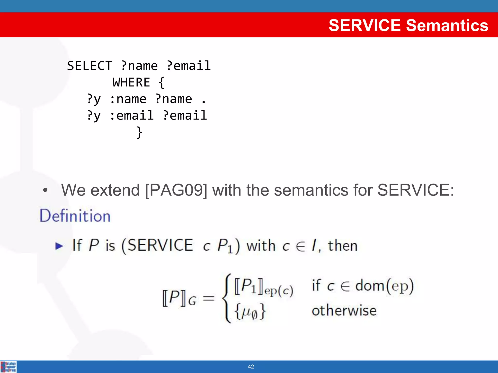 SERVICE Semantics
                                   Example:
   SELECT ?name ?email      SELECT ?name ?email
          WHERE {                  WHERE {
      ?y :name ?name . SERVICE <http://example1.org/sparql>
     ?y :email ?email          {?y :name ?name} .
             }         SERVICE <http://example2.org/sparql>
                                {?y :email ?email}
                                        }
• We extend [PAG09] with the semantics for SERVICE:




                            42
 