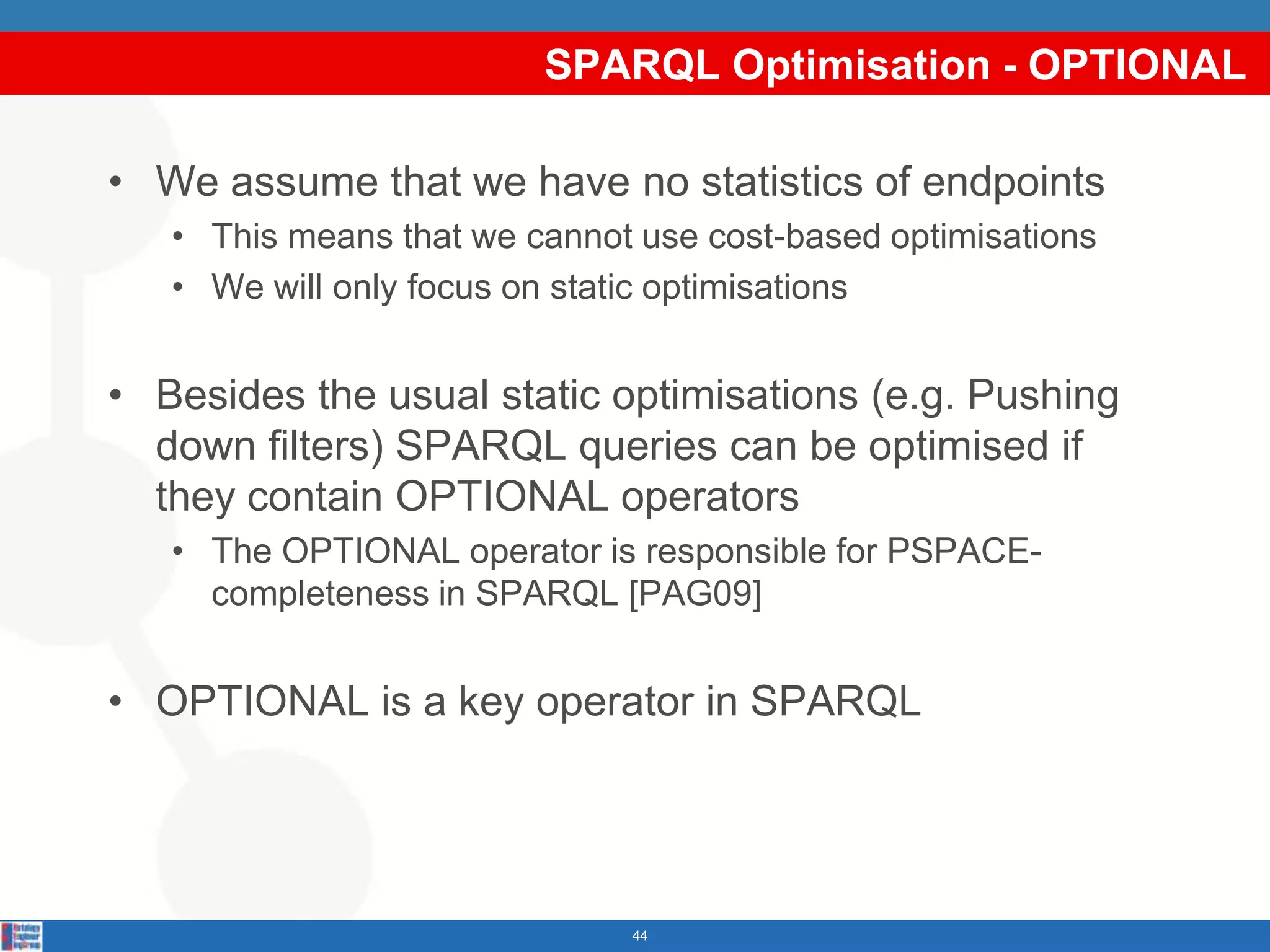 SPARQL Optimisation - OPTIONAL

• We assume that we have no statistics of endpoints
   • This means that we cannot use cost-based optimisations
   • We will only focus on static optimisations


• Besides the usual static optimisations (e.g. Pushing
  down filters) SPARQL queries can be optimised if
  they contain OPTIONAL operators
   • The OPTIONAL operator is responsible for PSPACE-
     completeness in SPARQL [PAG09]


• OPTIONAL is a key operator in SPARQL




                              44
 