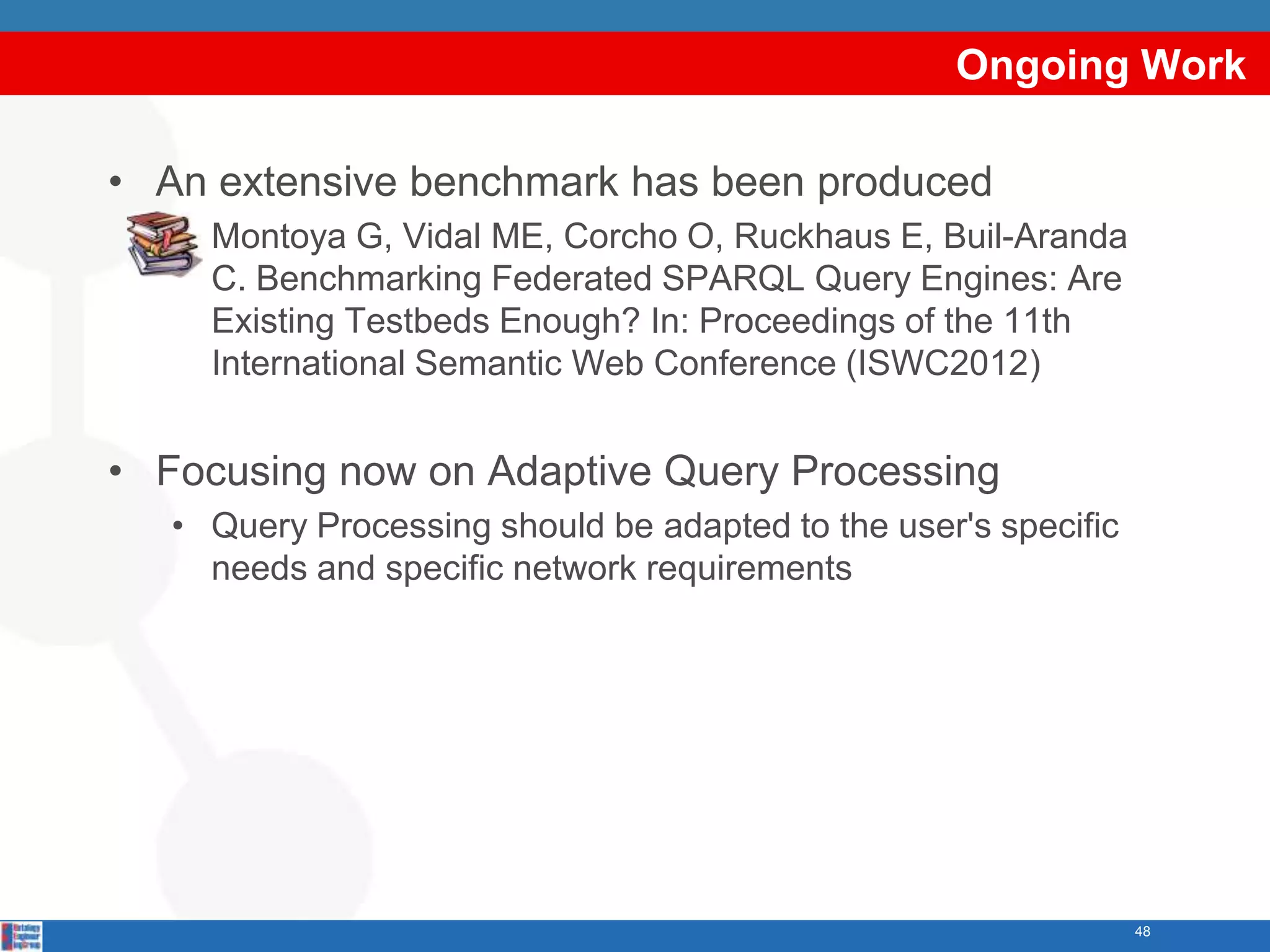 Ongoing Work

• An extensive benchmark has been produced
   • Montoya G, Vidal ME, Corcho O, Ruckhaus E, Buil-Aranda
     C. Benchmarking Federated SPARQL Query Engines: Are
     Existing Testbeds Enough? In: Proceedings of the 11th
     International Semantic Web Conference (ISWC2012)


• Focusing now on Adaptive Query Processing
   • Query Processing should be adapted to the user's specific
     needs and specific network requirements




                                                                 48
 