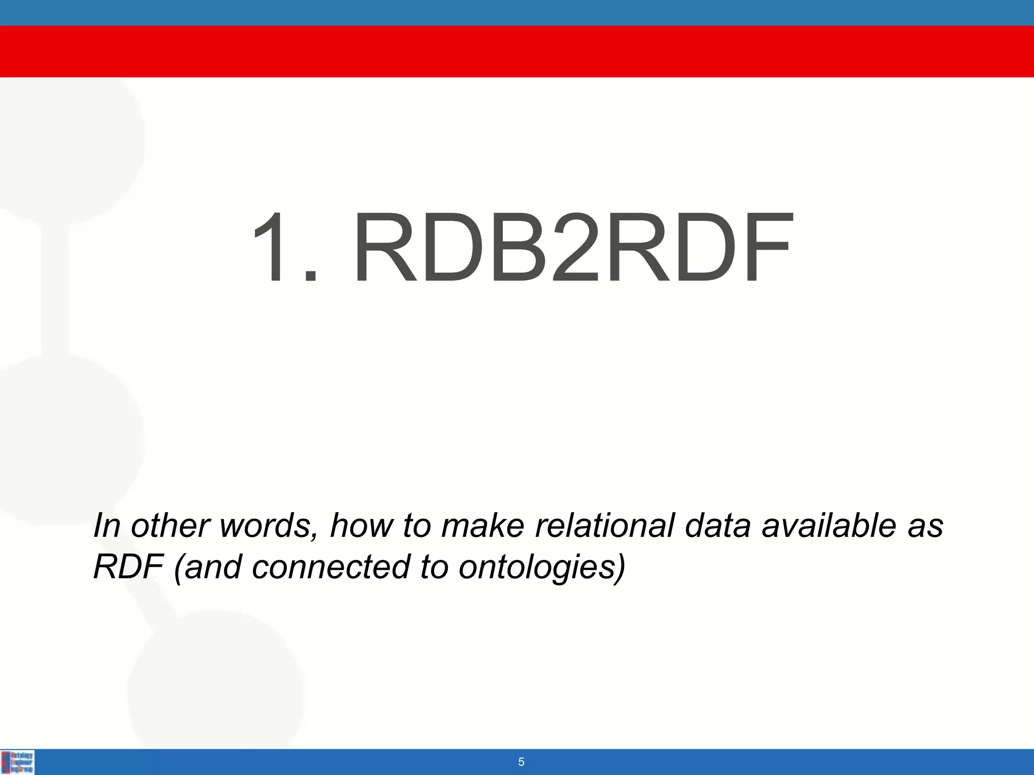 1. RDB2RDF

In other words, how to make relational data available as
RDF (and connected to ontologies)




                            5
 