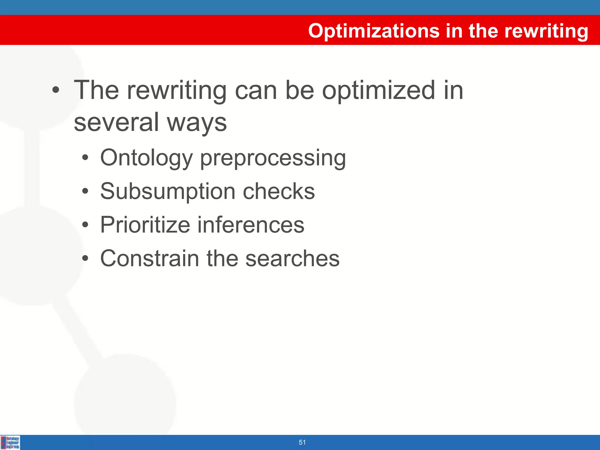 Optimizations in the rewriting


• The rewriting can be optimized in
  several ways
  •   Ontology preprocessing
  •   Subsumption checks
  •   Prioritize inferences
  •   Constrain the searches




                       51
 