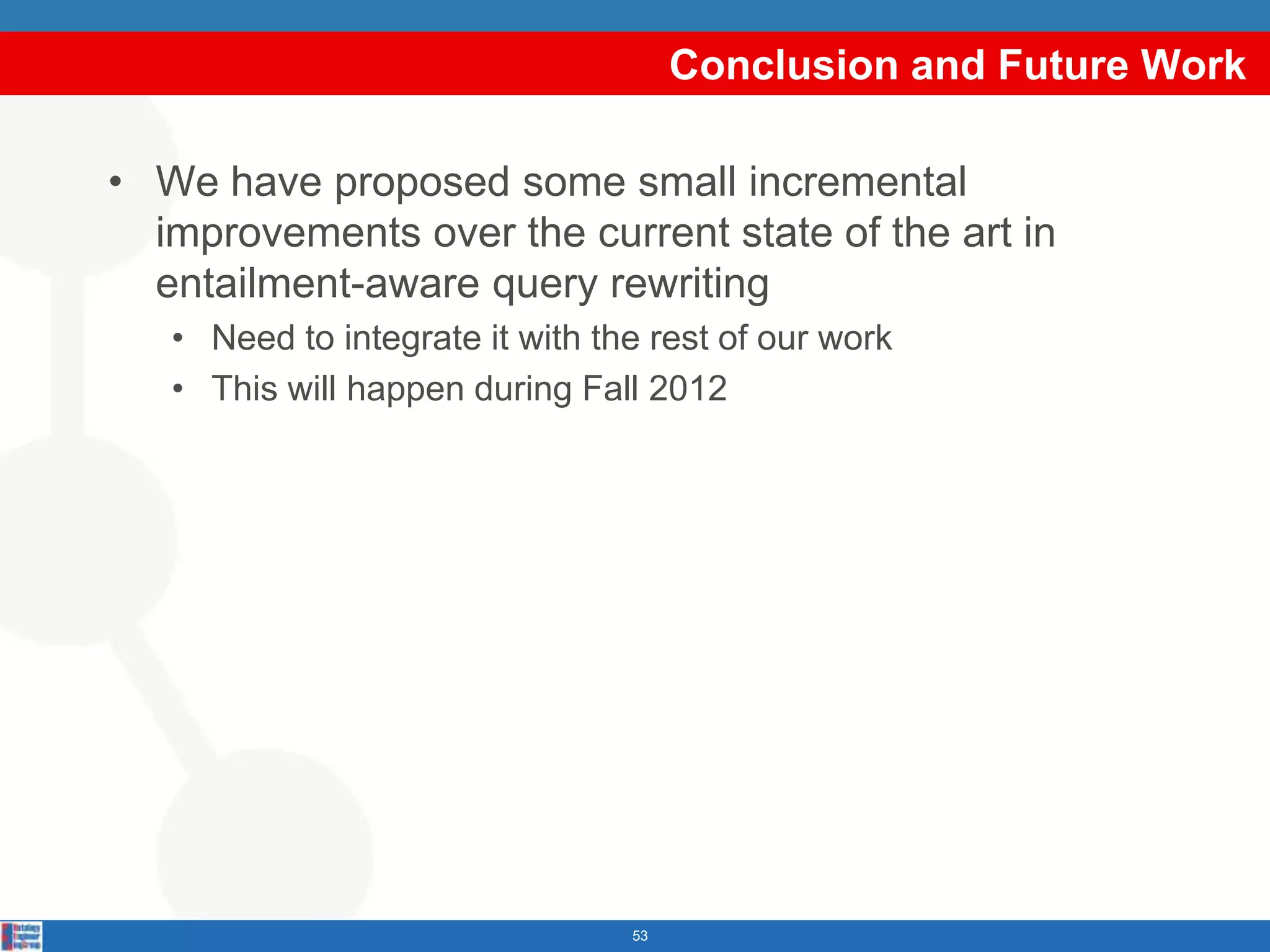 Conclusion and Future Work

• We have proposed some small incremental
  improvements over the current state of the art in
  entailment-aware query rewriting
   • Need to integrate it with the rest of our work
   • This will happen during Fall 2012




                                 53
 