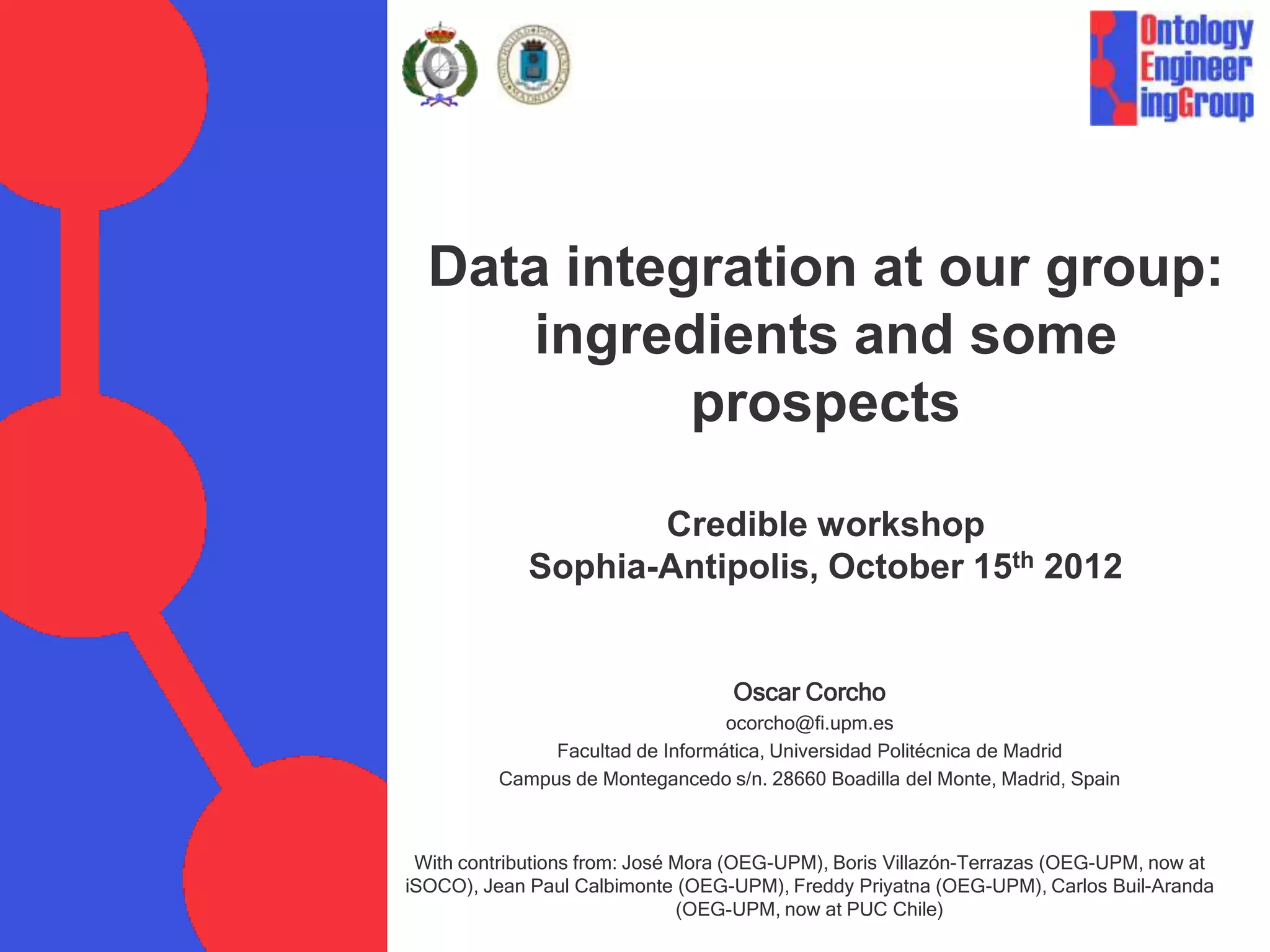 Data integration at our group:
     ingredients and some
            prospects

                    Credible workshop
             Sophia-Antipolis, October 15th 2012


                                   Oscar Corcho
                                  ocorcho@fi.upm.es
               Facultad de Informática, Universidad Politécnica de Madrid
          Campus de Montegancedo s/n. 28660 Boadilla del Monte, Madrid, Spain



 With contributions from: José Mora (OEG-UPM), Boris Villazón-Terrazas (OEG-UPM, now at
iSOCO), Jean Paul Calbimonte (OEG-UPM), Freddy Priyatna (OEG-UPM), Carlos Buil-Aranda
                               (OEG-UPM, now at PUC Chile)
 