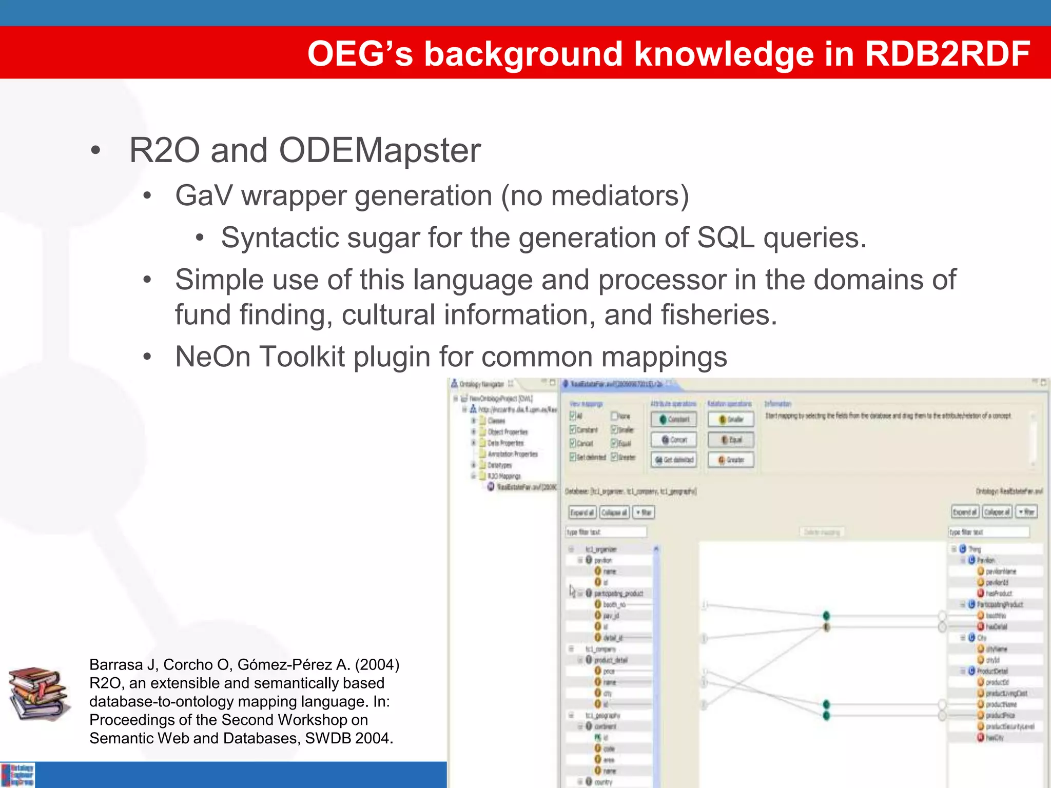 OEG’s background knowledge in RDB2RDF

• R2O and ODEMapster
       • GaV wrapper generation (no mediators)
           • Syntactic sugar for the generation of SQL queries.
       • Simple use of this language and processor in the domains of
         fund finding, cultural information, and fisheries.
       • NeOn Toolkit plugin for common mappings




Barrasa J, Corcho O, Gómez-Pérez A. (2004)
R2O, an extensible and semantically based
database-to-ontology mapping language. In:
Proceedings of the Second Workshop on
Semantic Web and Databases, SWDB 2004.

                                             9
 