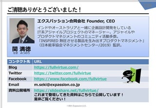 ©2021 Expassion LLC.
ご清聴ありがとうございました！
109
コンタクト先 URL
Blog https://fullvirtue.com/
Twitter https://twitter.com/fullvirtue
Facebook https://www.facebook.com/fullvirtue
Email m.seki@expassion.co.jp
資料公開場所 https://slideshare.net/fullvirtue/
これまで登壇してきた資料はこちらで公開しています！
是非ご覧ください！
関 満徳
せき みつのり
エクスパッション合同会社 Founder, CEO
インドやオーストラリアと一緒に企画設計開発をしている
IT系アジャイルプロジェクトのマネージャー。アジャイルや
プロダクトマネジメントのコミュニティ活動多数。
「INSPIRED 熱狂させる製品を生み出すプロダクトマネジメント」
（日本能率協会マネジメントセンター/2019）監訳。
 
