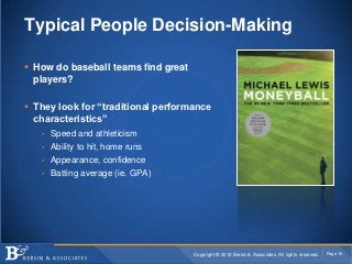 Typical People Decision-Making

 How do baseball teams find great
  players?

 They look for “traditional performance
  characteristics”
   • Speed and athleticism
   • Ability to hit, home runs
   • Appearance, confidence
   • Batting average (ie. GPA)




                                     Copyright © 2012 Bersin & Associates. All rights reserved.   Page 16
 