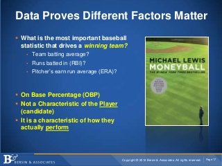 Data Proves Different Factors Matter
 What is the most important baseball
  statistic that drives a winning team?
   • Team batting average?
   • Runs batted in (RBI)?
   • Pitcher’s earn run average (ERA)?




 On Base Percentage (OBP)
 Not a Characteristic of the Player
  (candidate)
 It is a characteristic of how they
  actually perform




                                         Copyright © 2012 Bersin & Associates. All rights reserved.   Page 17
 