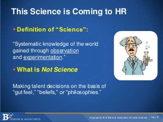 This Science is Coming to HR

 Definition of “Science”:

“Systematic knowledge of the world
gained through observation
and experimentation.”

 What is Not Science

Making talent decisions on the basis of
“gut feel,” “beliefs,” or “philosophies.”



                                 Copyright © 2012 Bersin & Associates. All rights reserved.   Page 19
 