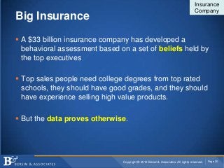 Insurance
                                                                                  Company
Big Insurance

 A $33 billion insurance company has developed a
  behavioral assessment based on a set of beliefs held by
  the top executives

 Top sales people need college degrees from top rated
  schools, they should have good grades, and they should
  have experience selling high value products.

 But the data proves otherwise.




                               Copyright © 2012 Bersin & Associates. All rights reserved.   Page 20
 