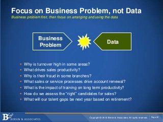 Focus on Business Problem, not Data
Business problem first, then focus on arranging and using the data




                Business
                                                                 Data
                Problem


        Why is turnover high in some areas?
        What drives sales productivity?
        Why is their fraud in some branches?
        What sales or service processes drive account renewal?
        What is the impact of training on long term productivity?
        How do we assess the “right” candidates for sales?
        What will our talent gaps be next year based on retirement?



                                                Copyright © 2012 Bersin & Associates. All rights reserved.   Page 26
 