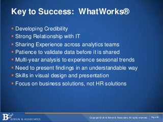 Key to Success: WhatWorks®

   Developing Credibility
   Strong Relationship with IT
   Sharing Experience across analytics teams
   Patience to validate data before it is shared
   Multi-year analysis to experience seasonal trends
   Need to present findings in an understandable way
   Skills in visual design and presentation
   Focus on business solutions, not HR solutions




                                 Copyright © 2012 Bersin & Associates. All rights reserved.   Page 38
 