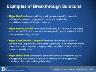 Examples of Breakthrough Solutions

 Major Retailer developed integrated “people model” to correlate
  relationship between engagement, rewards, leadership
  capabilities, tenure, skills and revenue.

 Major Payroll Provider statistically validated 30+ factors in recruiting
  which led to 20%+ improvement in sales performance and completely
  revamped recruiting process

 Major Food Service Company identified key drivers of account
  renewal and upgrade and developed statistically valid measures which
  have been used to create company-wide dashboard which measure
  risk on a weekly basis

 Major Retail Bank correlated dozens of workforce measures against
  engagement and branch financials to develop risk management
  dashboard for small and large branches


                                            Copyright © 2012 Bersin & Associates. All rights reserved.   Page 39
 