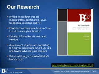 Our Research
 8 years of research into the
  measurement, operations of L&D,
  leadership, recruiting and HR

 Education and best-practices on “how
  to build an analytics function”

 Detailed information on tools and
  vendors

 Assessment services and consulting
  to help you understand where you are
  and how to advance your program

 Delivered through our WhatWorks®
  Membership

                                         http://www.bersin.com/hrbigdata2012

                                          Copyright © 2012 Bersin & Associates. All rights reserved.   Page 4
 