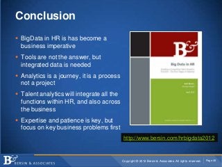 Conclusion
 BigData in HR is has become a
  business imperative
 Tools are not the answer, but
  integrated data is needed
 Analytics is a journey, it is a process
  not a project
 Talent analytics will integrate all the
  functions within HR, and also across
  the business
 Expertise and patience is key, but
  focus on key business problems first
                                            http://www.bersin.com/hrbigdata2012


                                            Copyright © 2012 Bersin & Associates. All rights reserved.   Page 46
 
