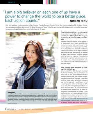 PEOPLE




“I am a big believer on each one of us have a
 power to change the world to be a better place.
 Each action counts.”               --------- Noriko Hino
     New York based non profit organization NY de Volunteer Founder/Executive Director, Noriko Hino was recently selected by the Japan Cabinet
     Secretariat’s National Policy Unit as one of the Global Messengers of “Japan.” Hino has been involved with related activities over the last decade, and
     here she shares her path up until now as well as her hopes for the future.

                                                                                                                                      Congratulations on being a recent recipient
                                                                                                                                      of an award from the Japan Cabinet Secre-
                                                                                                                                      tariat’s National Policy Unit! What aspects
                                                                                                                                      in particular do you think led to your selec-
                                                                                                                                      tion?
                                                                                                                                      One aspect is what NYdV set up for the Japanese in
                                                                                                                                      NY who previously weren’t able to successfully enter
                                                                                                                                      American communities or be counted as part of the
                                                                                                                                      volunteering population from the perspective of NPOs.
                                                                                                                                      Via this, many of them were able to take their first step
                                                                                                                                      in that direction. There is also the idea of us matching
                                                                                                                                      America’s social issues with what only the Japanese
                                                                                                                                      are able to offer as volunteers. Introducing Japanese
                                                                                                                                      culture has become our uniqueness. This is something
                                                                                                                                      that is actually sought after by those we volunteer for.
                                                                                                                                      For example, at soup kitchens we are asked to make
                                                                                                                                      sushi and if we work with students we are asked to
                                                                                                                                      teach them origami.

                                                                                                                                      What was your initial motivation for creat-
                                                                                                                                      ing NYdV a decade ago?
                                                                                                                                      Before I came to NY in 1993, I thoroughly checked all
                                                                                                                                      the places I wanted to go. One was Coney Island, but
                                                                                                                                      when I finally got there, instead of the beautiful place
                                                                                                                                      with the shiny Ferris wheel that I had seen on televi-
                                                                                                                                      sion, I was surprised at how dirty it was. I could barely
                                                                                                                                      stand it so I began picking up trash with a shopping
                                                                                                                                      bag I found on the ground. It quickly became full and
                                                                                                                                      a nearby high school student called out to me, “Why
                                                                                                                                      are you doing that?” I thought to myself, “Why do you
                                                                                                           © Masao Katagatami         think? Because it’s dirty!” As I looked around at all
                                                                                                                                      the homeless people gathering cans, he said to me,
                                                                                                                                      “It’s stupid to do something that has no payoff.” It was
        Noriko Hino
        Founder/Executive Director of NY de Volunteer, a non-profit organization incorporated in 2003. As a visionary social entre-
                                                                                                                                      very frustrating for me to be putting myself out there
        preneur and an innovator, she has pioneered volunteer programs such as Japanese Spa Day and an original after-school          with good intentions, and to be made fun of without
        program introducing Japanese culture. She has also dedicated herself to mobilizing and inspiring the Japanese and Ameri-      being able to respond in English. But I continued to
        can communities in the U.S. to volunteer. Ms. Hino has received numerous awards in both Japan and the U.S. for her
        achievements and tireless contributions, including the “Life Expert” Award from the Policy Bureau Division of the Cabinet
                                                                                                                                      silently work and soon an older Hispanic woman who
        Office for the Government of Japan in 2005 and the Volunteer of the Year Award from the City of New York in 2010 and 2011.    was watching from a distance came over to join me.
        www.nydevolunteer.org
                                                                                                                                      So here was someone who thought I was stupid to




 2    CHOPSTICKS NY | vol. 066 | Oct 2012 | www.chopsticksny.com
 