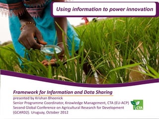 Using information to power innovation




Framework for Information and Data Sharing
presented by Krishan Bheenick
Senior Programme Coordinator, Knowledge Management, CTA (EU-ACP)
Second Global Conference on Agricultural Research for Development
(GCARD2). Uruguay, October 2012
 