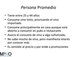 Persona Promedio
• Tiene entre 25 y 44 años
• Consume vino tinto, priorizando el vino
  importado
• Consume principalmente en casa aunque está
  abierto a consumir en pubs o restaurants
• Asocia el consumo de vino a algo sofisticado.
• No sabe mucho de vino, pero manifiesta interés
  por conocer más
• Es sensible al precio y por ende a promociones
 