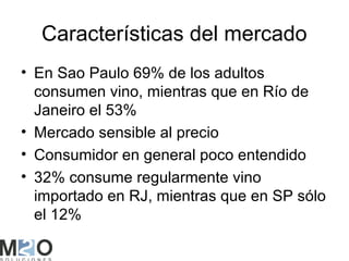 Características del mercado
• En Sao Paulo 69% de los adultos
  consumen vino, mientras que en Río de
  Janeiro el 53%
• Mercado sensible al precio
• Consumidor en general poco entendido
• 32% consume regularmente vino
  importado en RJ, mientras que en SP sólo
  el 12%
 