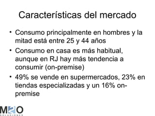 Características del mercado
• Consumo principalmente en hombres y la
  mitad está entre 25 y 44 años
• Consumo en casa es más habitual,
  aunque en RJ hay más tendencia a
  consumir (on-premise)
• 49% se vende en supermercados, 23% en
  tiendas especializadas y un 16% on-
  premise
 