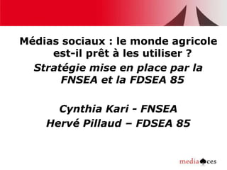 Médias sociaux : le monde agricole
     est-il prêt à les utiliser ?
  Stratégie mise en place par la
       FNSEA et la FDSEA 85

      Cynthia Kari - FNSEA
    Hervé Pillaud – FDSEA 85
 