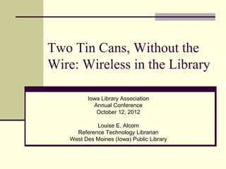 Two Tin Cans, Without the
Wire: Wireless in the Library

         Iowa Library Association
           Annual Conference
            October 12, 2012

            Louise E. Alcorn
     Reference Technology Librarian
   West Des Moines (Iowa) Public Library
 