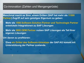 Co-innovation (Zahlen und Mengengerüste)


Manchmal macht es Sinn, einem Dritten (SAP hat mehr als 11500
Partner) Zugriff auf sein geistiges Eigentum zu geben:
•        Mehr als 1500 Software Solution Partner und Technologie Partner
         entwickeln Integrationen zu SAP Lösungen

•        Mehr als 3600 OEM Partner nutzen SAP Lösungen als Teil Ihrer
         eigenen Lösungen
Um davon zu profitieren:
•        Etwa ein Drittel des Software-Umsatzes der SAP AG kommt mit
         Unterstützung der Partner zustande.




    ©   2011 SAP AG. All rights reserved.                                  5
 