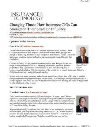 Craig Weber,
Celent
Frank
Changing Times: How Insurance CIOs Can
Strengthen Their Strategic Influence
By Anthony O'Donnell (mailto:Anthony.O'Donnell@ubm.com)
October 25, 2012
URL: (http://insurancetech.com/business-intelligence/changing-times-how-insurance-cios-can-st/240009655)
Optimism Under Pressure
Craig Weber, Celent (http://www.celent.com/)
The successful insurance CIO acts in a spirit of "optimism under pressure." Most
CIOs have resources at their disposal -- not as many as they'd like, perhaps, but
enough to make a big difference in their companies' performance. There's a sense that
technology is gaining traction and delivering improvements more efficiently than
ever before.
CIOs are definitely key players in senior management now. The past decade has
taught us that getting value out of IT spending is hard to do, and most business
people know they lack the skills and experience to do it well. Secretly, lots of
business people (including CEOs) are terrified of the complexity in today's technology. Effective
CIOs have job security and/or high employability.
Setting strategy is about managing tradeoffs, and no one knows better than a CIO what is possible
using current and emerging technologies. But too often, CIOs are caught up in justifying IT costs or
addressing short-term needs and can't make the mental shift toward defining the world of the possible
to other inhabitants of the C-suite.
The CIO's Golden Rule
Frank Petersmark, X by 2 (http://www.xby2.com/)
Today's environment is completely different from just a few years ago. CIOs are
expected to be strategic leaders while worrying about operational business alignment,
innovate while battling strong headwinds against change within their organizations,
and contribute directly to top-/bottom-line revenue while seeing overall investments
in IT stay flat or slightly decrease.
Alignment is yesterday's challenge for CIOs; if they're not strategically integrated 
into their firms, then they're not functioning effectively as a CIO. Where that hasn't
occurred it's often due to undelivered promises on IT initiatives -- over time, over
budget, unrealized efficiencies, etc. That's how credibility and trust are lost.
Page 1 of 3
10/26/2012http://www.insurancetech.com/business-intelligence/changing-times-how-insurance-cios-...
 