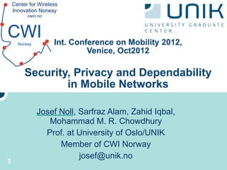 Center for Wireless
    Innovation Norway
          cwin.no



CWI   Norway         Int. Conference on Mobility 2012,
                              Venice, Oct2012

         Security, Privacy and Dependability
                 in Mobile Networks

               Josef Noll, Sarfraz Alam, Zahid Iqbal,
                  Mohammad M. R. Chowdhury
                 Prof. at University of Oslo/UNIK
                     Member of CWI Norway
                           josef@unik.no
1
 