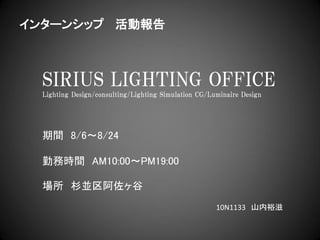インターンシップ 活動報告



  SIRIUS LIGHTING OFFICE
  Lighting Design/consulting/Lighting Simulation CG/Luminaire Design




  期間 8/6～8/24

  勤務時間 AM10:00～PM19:00

  場所 杉並区阿佐ヶ谷
                                                      10N1133 山内裕滋
 