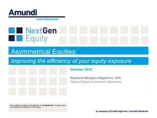 Asymmetrical Equities:
 Improving the efficiency of your equity exposure
                                                                             October 2012

                                                                             Stephane Mauppin-Higashino, CFA
                                                                             Head of Equity Investment Specialists




This material is solely for the attention of "professional” investors (see
more details and definitions at the back).
 