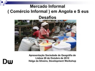 Mercado Informal 
( Comércio Informal ) em Angola e S eus 
Desafios 
Apresentação Sociedade de Geográfia de 
Lisboa 26 de Outubro de 2012 
Helga da Silveira, Development Workshop 
 